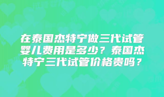 在泰国杰特宁做三代试管婴儿费用是多少？泰国杰特宁三代试管价格贵吗？