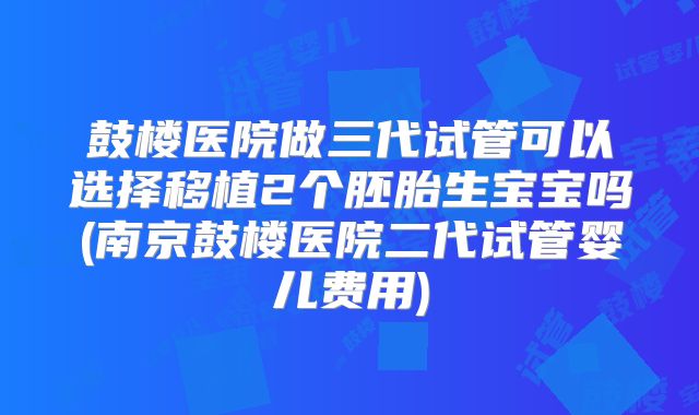 鼓楼医院做三代试管可以选择移植2个胚胎生宝宝吗(南京鼓楼医院二代试管婴儿费用)