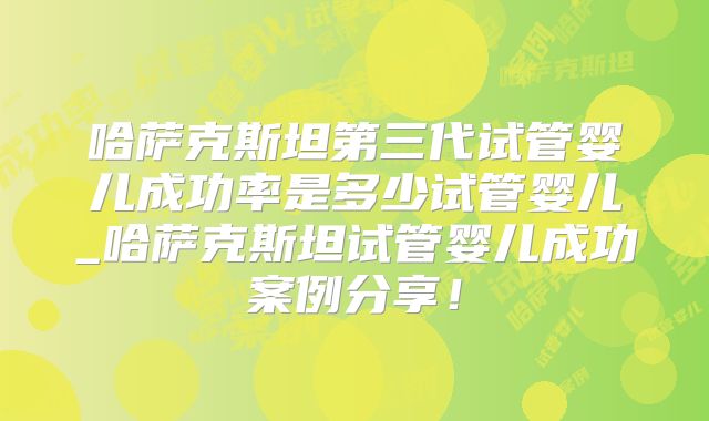哈萨克斯坦第三代试管婴儿成功率是多少试管婴儿_哈萨克斯坦试管婴儿成功案例分享！