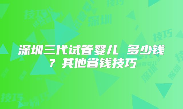 深圳三代试管婴儿 多少钱？其他省钱技巧