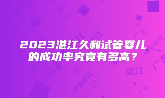 2023湛江久和试管婴儿的成功率究竟有多高?