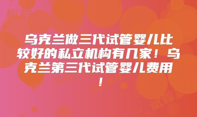 乌克兰做三代试管婴儿比较好的私立机构有几家！乌克兰第三代试管婴儿费用！