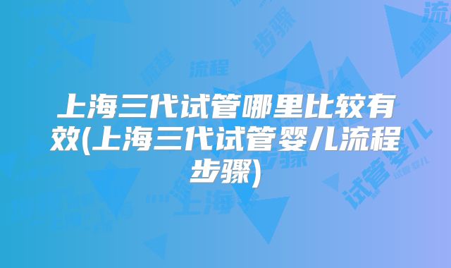 上海三代试管哪里比较有效(上海三代试管婴儿流程步骤)