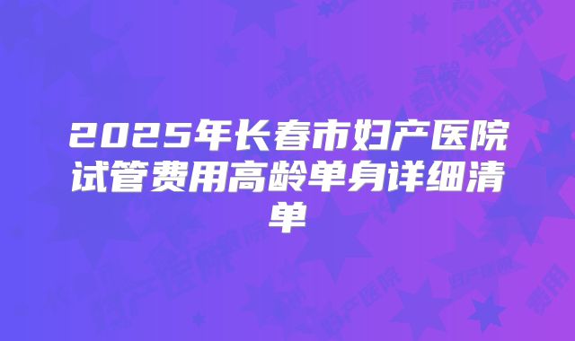 2025年长春市妇产医院试管费用高龄单身详细清单