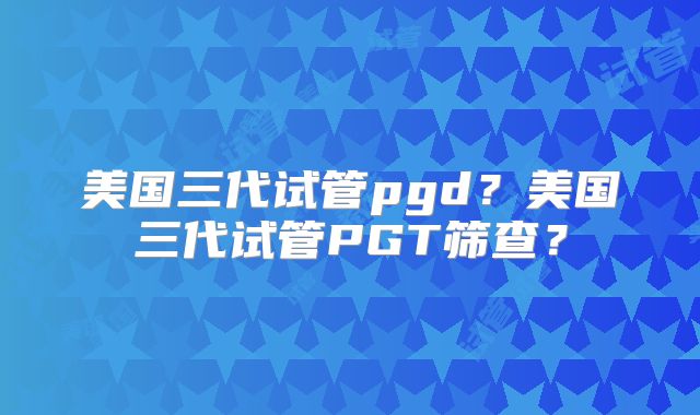 美国三代试管pgd?美国三代试管PGT筛查?