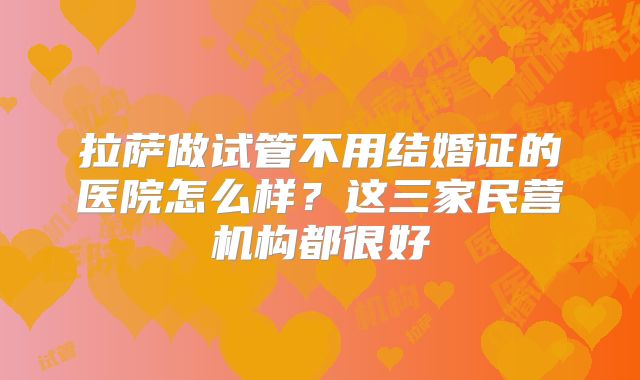 拉萨做试管不用结婚证的医院怎么样？这三家民营机构都很好