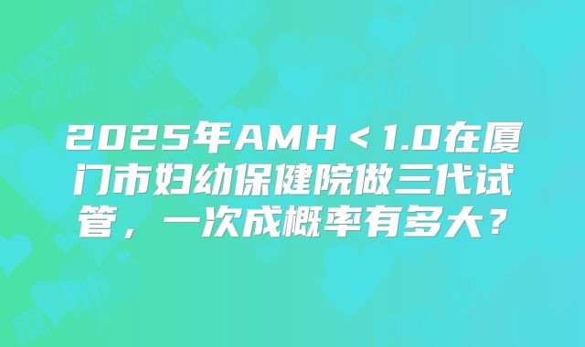 2025年AMH＜1.0在厦门市妇幼保健院做三代试管，一次成概率有多大？