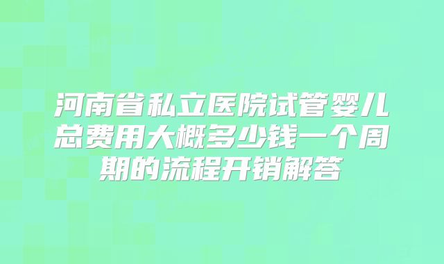 河南省私立医院试管婴儿总费用大概多少钱一个周期的流程开销解答