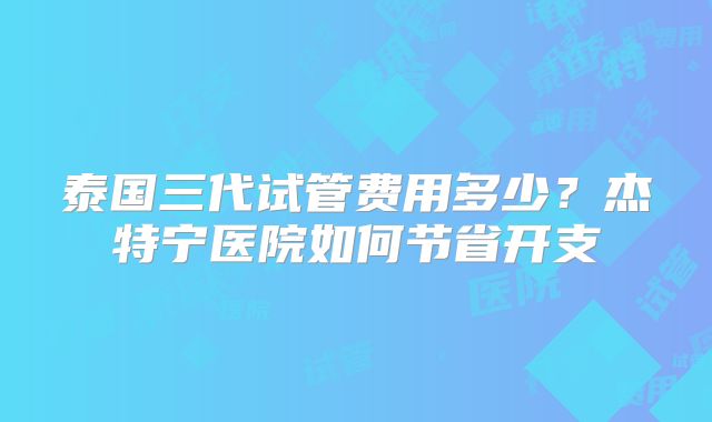 泰国三代试管费用多少？杰特宁医院如何节省开支