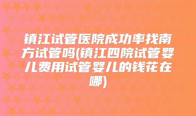 镇江试管医院成功率找南方试管吗(镇江四院试管婴儿费用试管婴儿的钱花在哪)