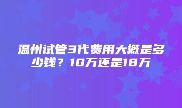 温州试管3代费用大概是多少钱？10万还是18万