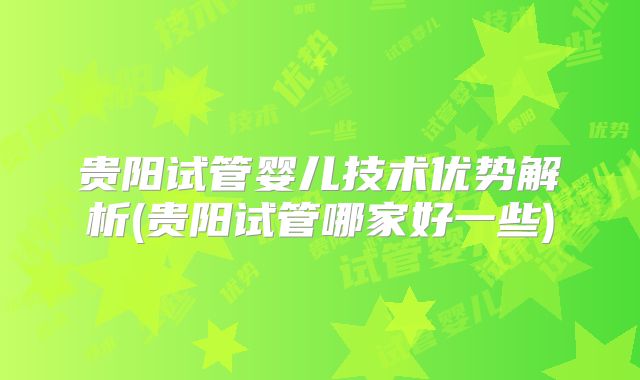 贵阳试管婴儿技术优势解析(贵阳试管哪家好一些)