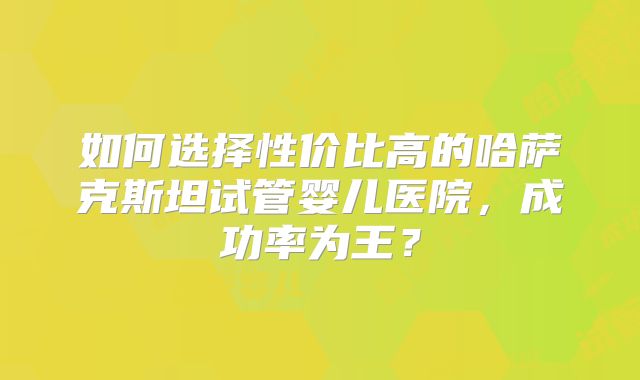 如何选择性价比高的哈萨克斯坦试管婴儿医院，成功率为王？