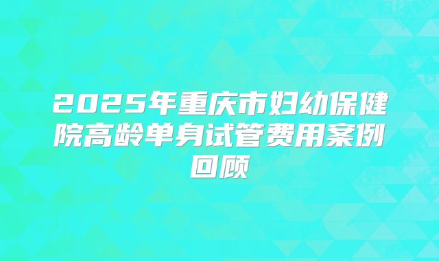 2025年重庆市妇幼保健院高龄单身试管费用案例回顾