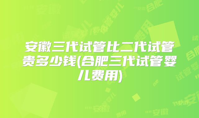 安徽三代试管比二代试管贵多少钱(合肥三代试管婴儿费用)