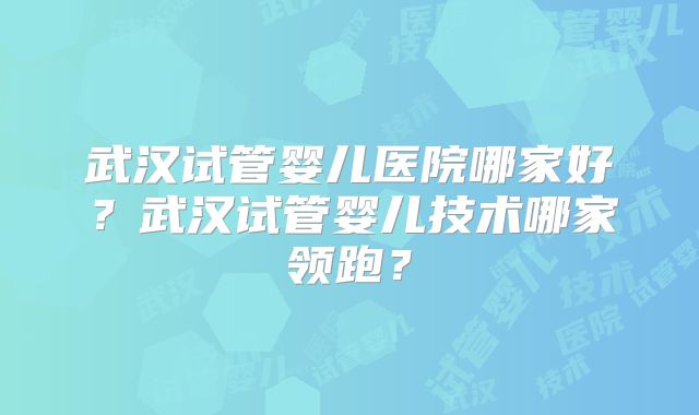 武汉试管婴儿医院哪家好？武汉试管婴儿技术哪家领跑？