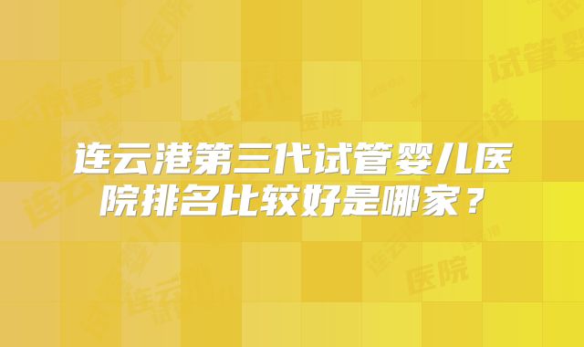 连云港第三代试管婴儿医院排名比较好是哪家？