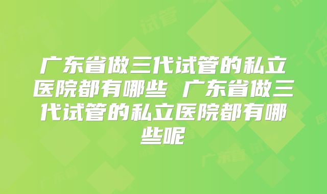 广东省做三代试管的私立医院都有哪些 广东省做三代试管的私立医院都有哪些呢