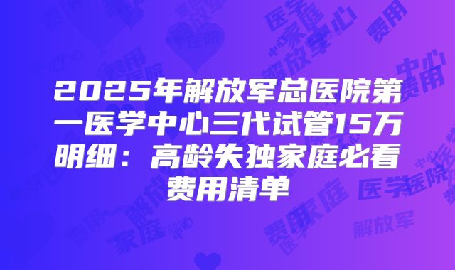 2025年解放军总医院第一医学中心三代试管15万明细：高龄失独家庭必看费用清单