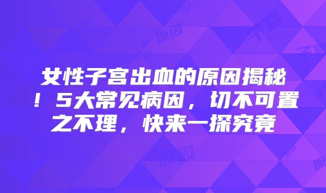 女性子宫出血的原因揭秘！5大常见病因，切不可置之不理，快来一探究竟