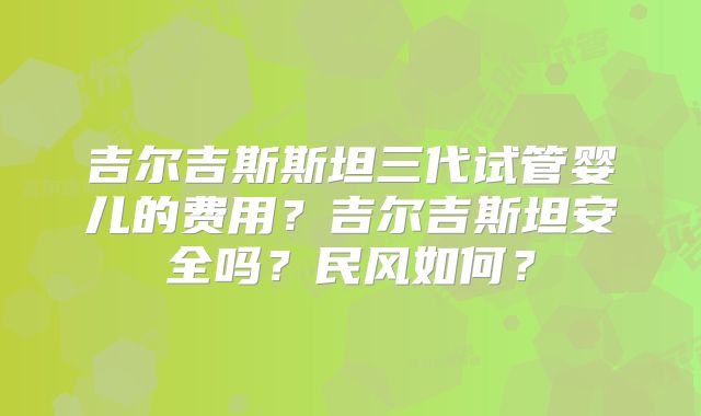 吉尔吉斯斯坦三代试管婴儿的费用？吉尔吉斯坦安全吗？民风如何？