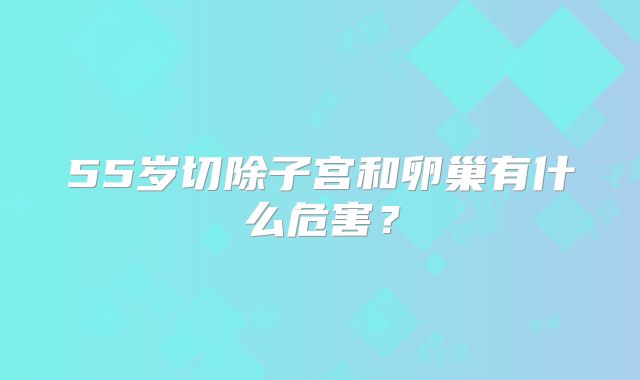 55岁切除子宫和卵巢有什么危害？