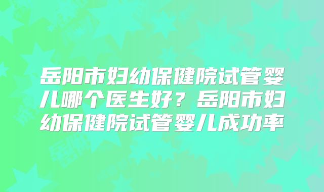 岳阳市妇幼保健院试管婴儿哪个医生好？岳阳市妇幼保健院试管婴儿成功率