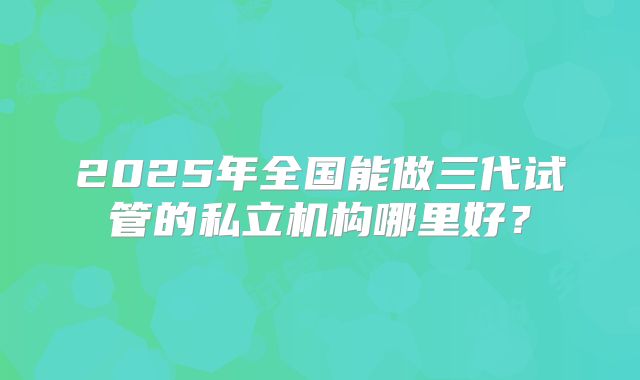 2025年全国能做三代试管的私立机构哪里好？