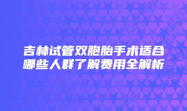 吉林试管双胞胎手术适合哪些人群了解费用全解析