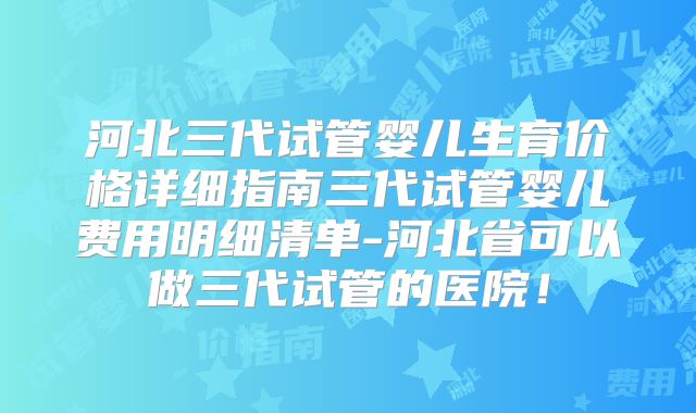 河北三代试管婴儿生育价格详细指南三代试管婴儿费用明细清单-河北省可以做三代试管的医院!
