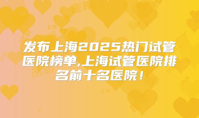 发布上海2025热门试管医院榜单,上海试管医院排名前十名医院！