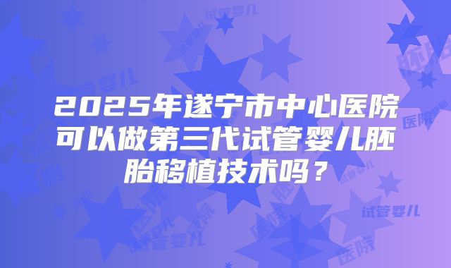 2025年遂宁市中心医院可以做第三代试管婴儿胚胎移植技术吗？