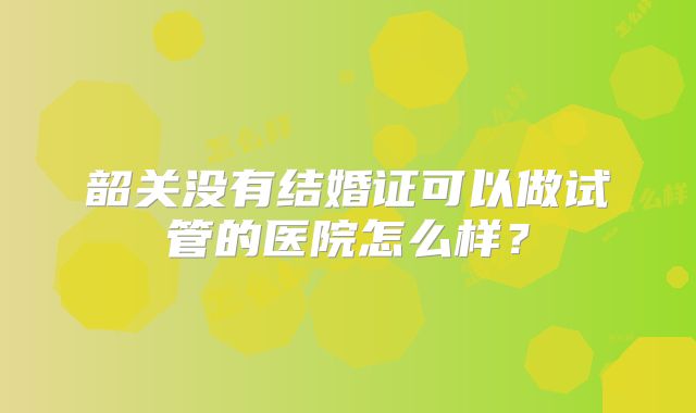 韶关没有结婚证可以做试管的医院怎么样？