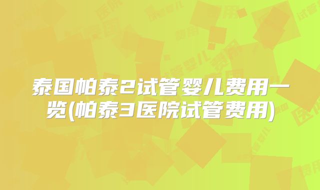 泰国帕泰2试管婴儿费用一览(帕泰3医院试管费用)