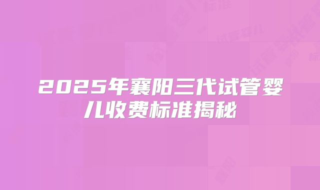 2025年襄阳三代试管婴儿收费标准揭秘