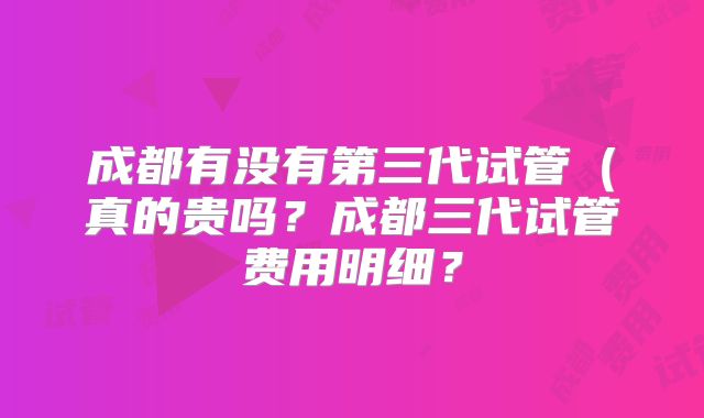 成都有没有第三代试管（真的贵吗？成都三代试管费用明细？