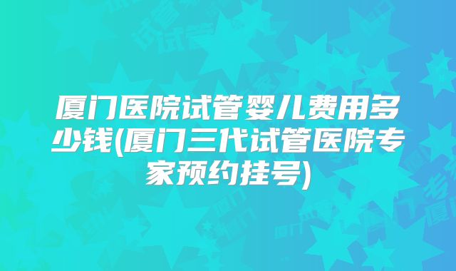 厦门医院试管婴儿费用多少钱(厦门三代试管医院专家预约挂号)