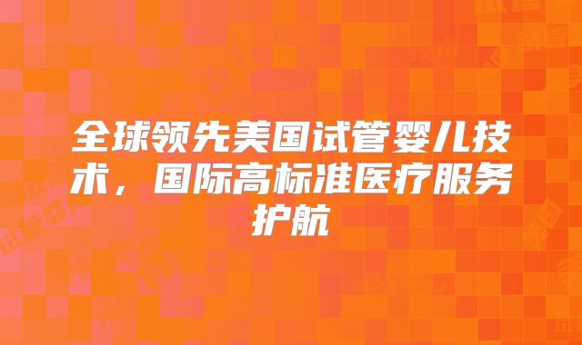全球领先美国试管婴儿技术,国际高标准医疗服务护航