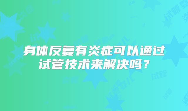 身体反复有炎症可以通过试管技术来解决吗？