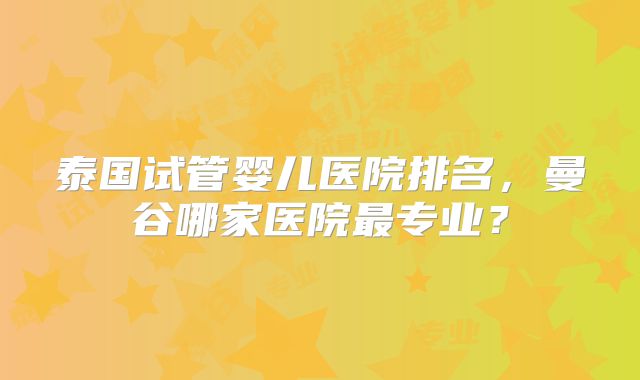 泰国试管婴儿医院排名，曼谷哪家医院最专业？