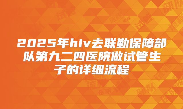 2025年hiv去联勤保障部队第九二四医院做试管生子的详细流程
