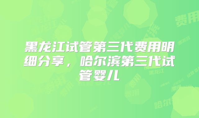 黑龙江试管第三代费用明细分享，哈尔滨第三代试管婴儿