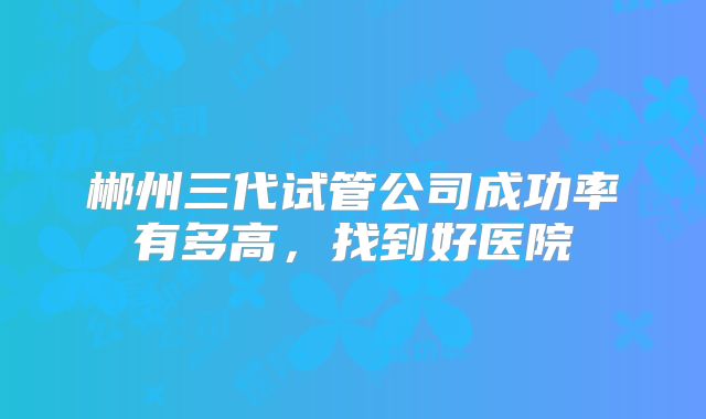郴州三代试管公司成功率有多高，找到好医院