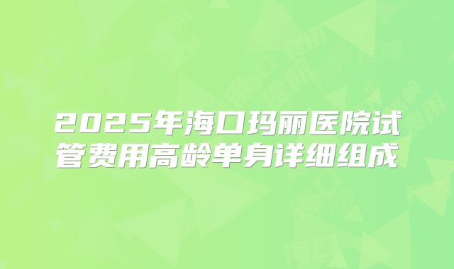2025年海口玛丽医院试管费用高龄单身详细组成