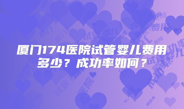 厦门174医院试管婴儿费用多少？成功率如何？