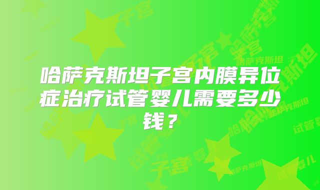 哈萨克斯坦子宫内膜异位症治疗试管婴儿需要多少钱？
