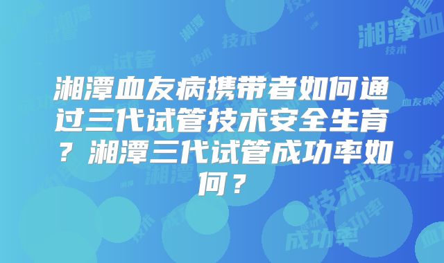 湘潭血友病携带者如何通过三代试管技术安全生育？湘潭三代试管成功率如何？