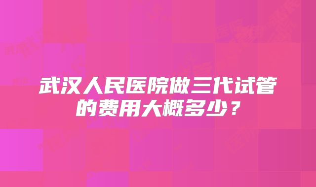 武汉人民医院做三代试管的费用大概多少？