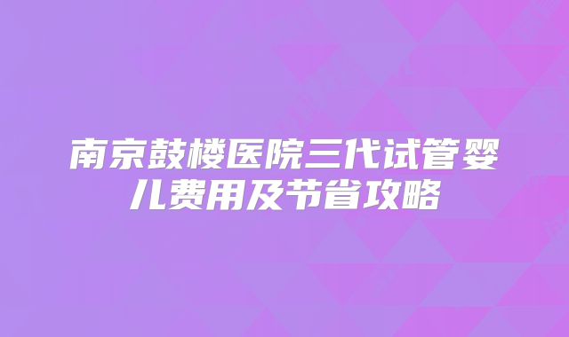 南京鼓楼医院三代试管婴儿费用及节省攻略
