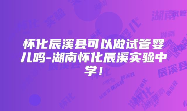 怀化辰溪县可以做试管婴儿吗-湖南怀化辰溪实验中学！